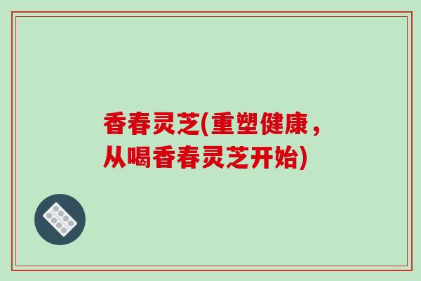 香春灵芝(重塑健康,从喝香春灵芝开始)