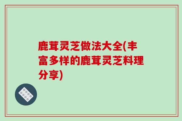 鹿茸灵芝做法大全(丰富多样的鹿茸灵芝料理分享)