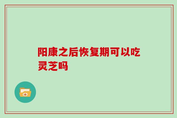 阳康之后恢复期可以吃灵芝吗