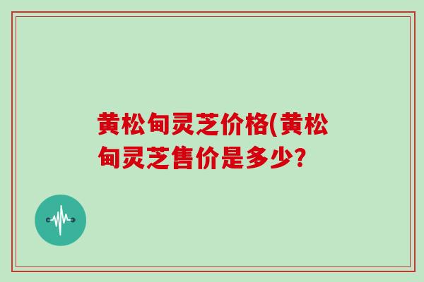 黄松甸灵芝价格(黄松甸灵芝售价是多少?