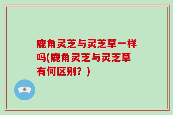 鹿角灵芝与灵芝草一样吗(鹿角灵芝与灵芝草有何区别?)