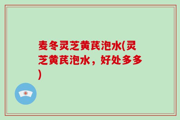 麦冬灵芝黄芪泡水(灵芝黄芪泡水,好处多多)