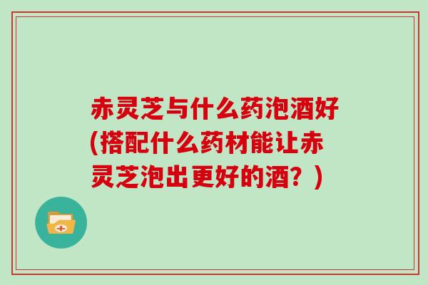 赤灵芝与什么药泡酒好(搭配什么药材能让赤灵芝泡出更好的酒？)