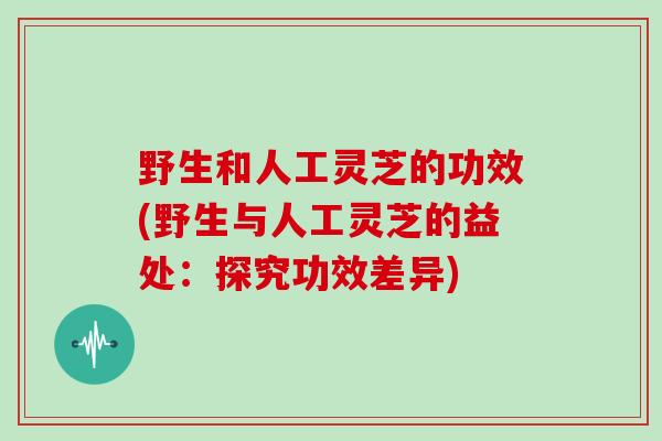 野生和人工灵芝的功效(野生与人工灵芝的益处:探究功效差异)