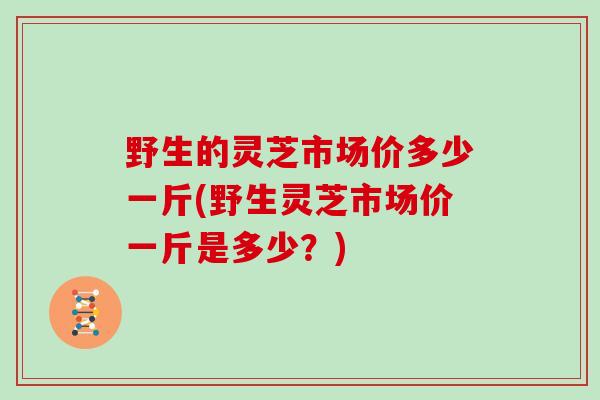 野生的灵芝市场价多少一斤(野生灵芝市场价一斤是多少?)