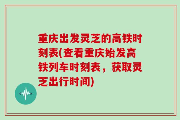 重庆出发灵芝的高铁时刻表(查看重庆始发高铁列车时刻表,获取灵芝出行时间)