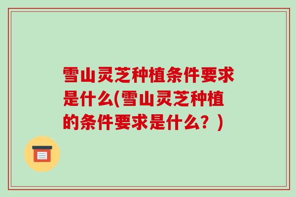 雪山灵芝种植条件要求是什么(雪山灵芝种植的条件要求是什么？)