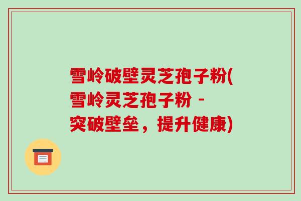 雪岭破壁灵芝孢子粉(雪岭灵芝孢子粉 - 突破壁垒,提升健康)