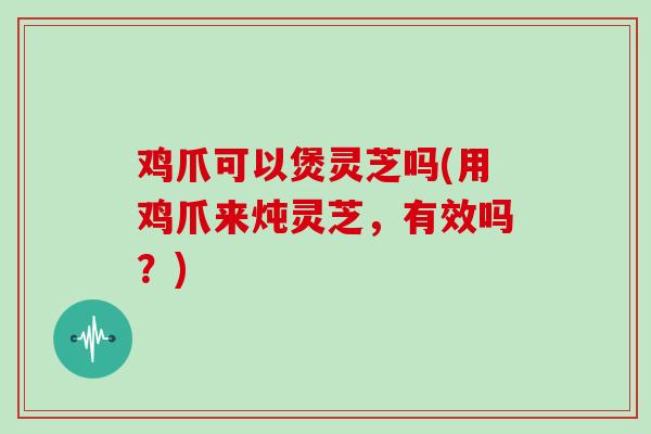 鸡爪可以煲灵芝吗(用鸡爪来炖灵芝,有效吗?)
