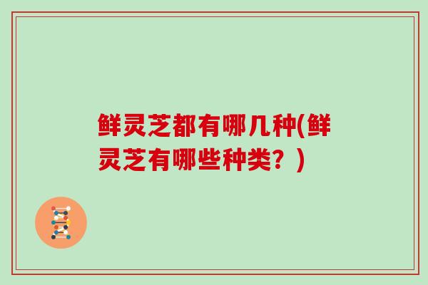 鲜灵芝都有哪几种(鲜灵芝有哪些种类？)