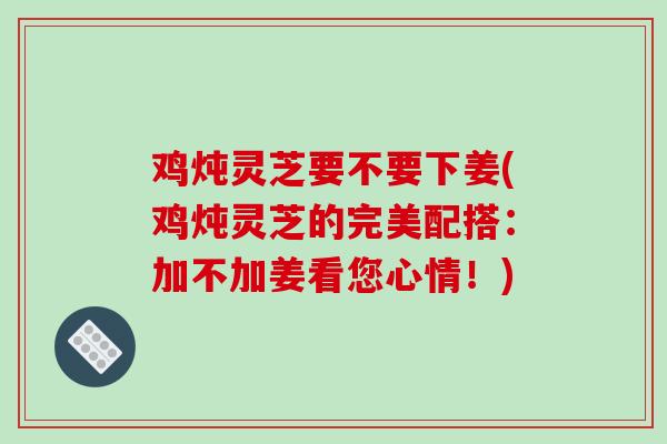 鸡炖灵芝要不要下姜(鸡炖灵芝的完美配搭:加不加姜看您心情!)