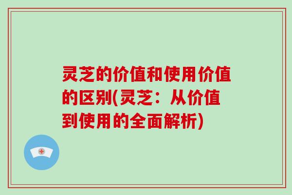 灵芝的价值和使用价值的区别(灵芝:从价值到使用的全面解析)