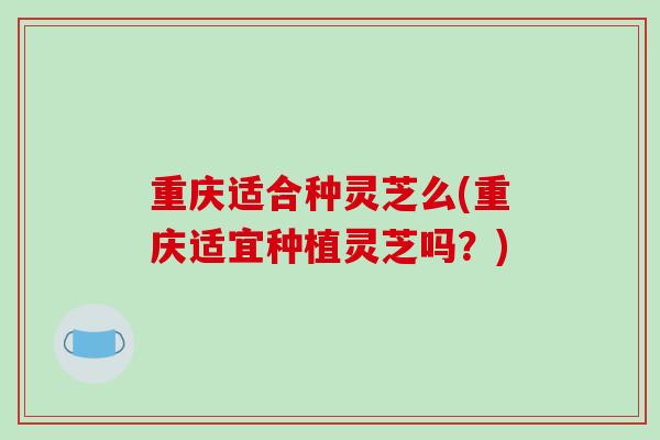 重庆适合种灵芝么(重庆适宜种植灵芝吗?)