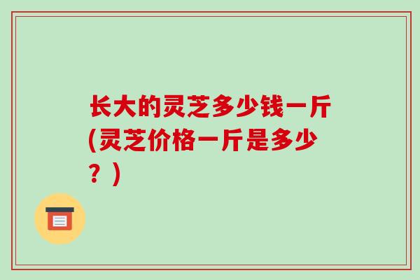 长大的灵芝多少钱一斤(灵芝价格一斤是多少？)
