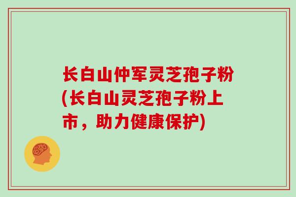 长白山仲军灵芝孢子粉(长白山灵芝孢子粉上市，助力健康保护)