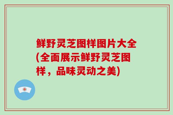 鲜野灵芝图样图片大全(全面展示鲜野灵芝图样，品味灵动之美)