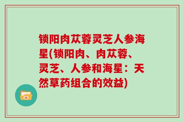 锁阳肉苁蓉灵芝人参海星(锁阳肉、肉苁蓉、灵芝、人参和海星：天然草药组合的效益)