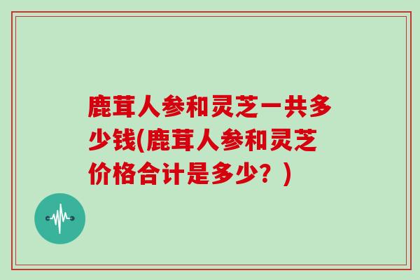 鹿茸人参和灵芝一共多少钱(鹿茸人参和灵芝价格合计是多少?)