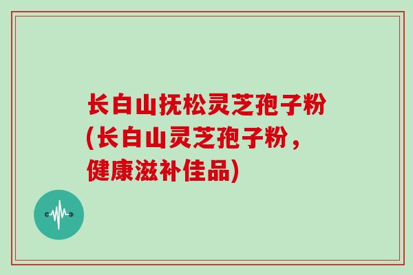 长白山抚松灵芝孢子粉(长白山灵芝孢子粉,健康滋补佳品)