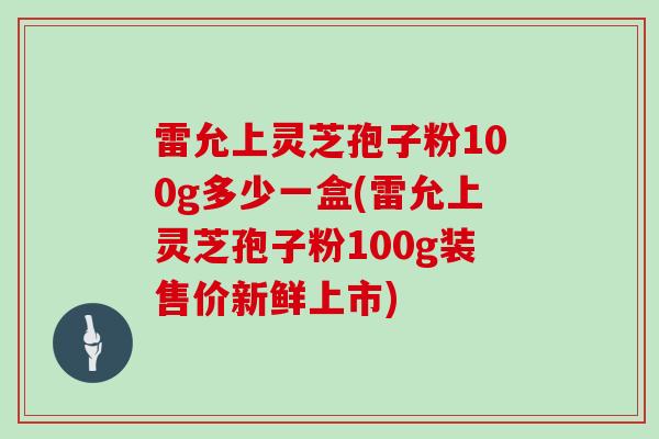 雷允上灵芝孢子粉100g多少一盒(雷允上灵芝孢子粉100g装售价新鲜上市)