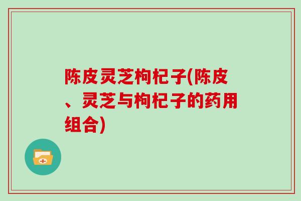 陈皮灵芝枸杞子(陈皮、灵芝与枸杞子的药用组合)