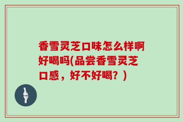 香雪灵芝口味怎么样啊好喝吗(品尝香雪灵芝口感,好不好喝?)