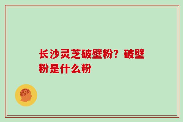 长沙灵芝破壁粉？破壁粉是什么粉