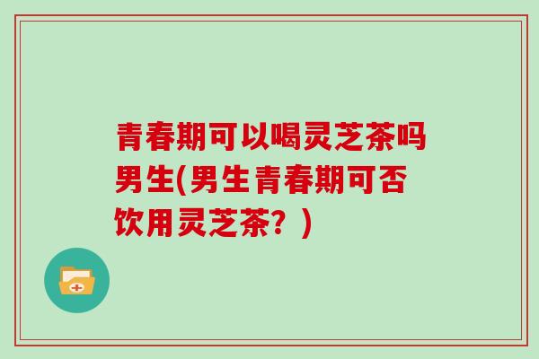 青春期可以喝灵芝茶吗男生(男生青春期可否饮用灵芝茶？)