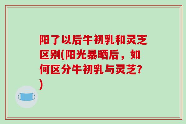 阳了以后牛初乳和灵芝区别(阳光暴晒后，如何区分牛初乳与灵芝？)