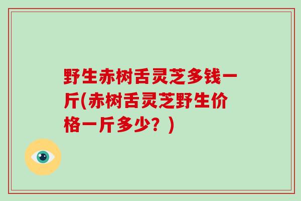 野生赤树舌灵芝多钱一斤(赤树舌灵芝野生价格一斤多少？)