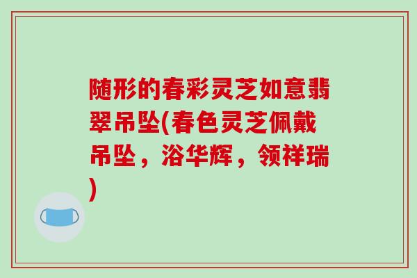 随形的春彩灵芝如意翡翠吊坠(春色灵芝佩戴吊坠,浴华辉,领祥瑞)