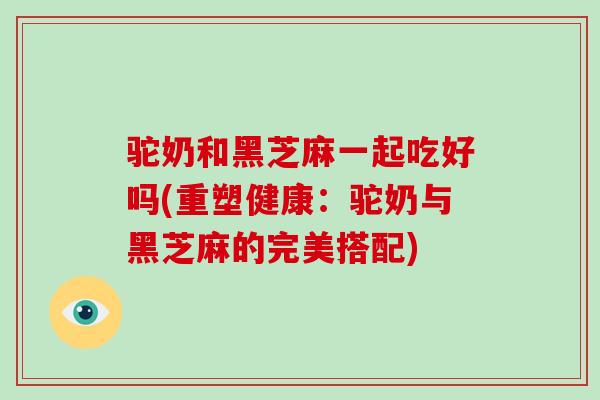 驼奶和黑芝麻一起吃好吗(重塑健康：驼奶与黑芝麻的完美搭配)