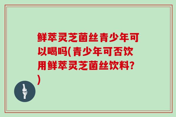 鲜萃灵芝菌丝青少年可以喝吗(青少年可否饮用鲜萃灵芝菌丝饮料？)