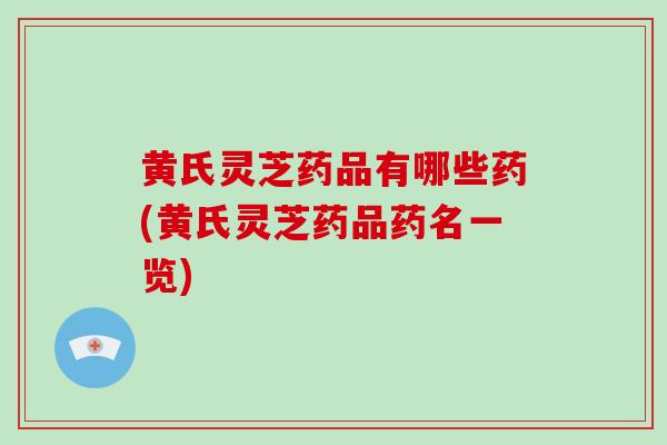 黄氏灵芝药品有哪些药(黄氏灵芝药品药名一览)