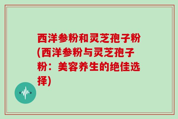 西洋参粉和灵芝孢子粉(西洋参粉与灵芝孢子粉:美容养生的绝佳选择)