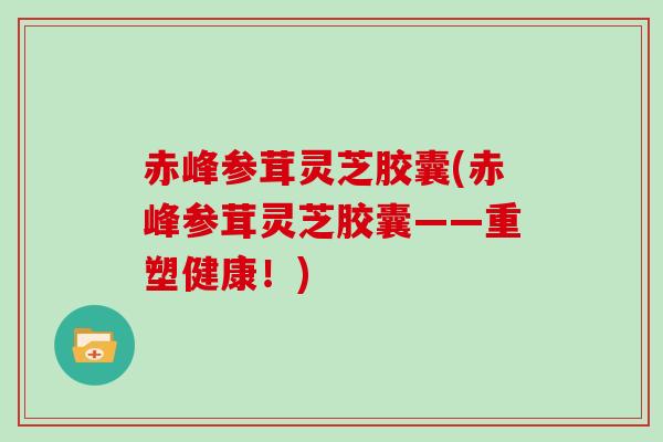 赤峰参茸灵芝胶囊(赤峰参茸灵芝胶囊——重塑健康!)