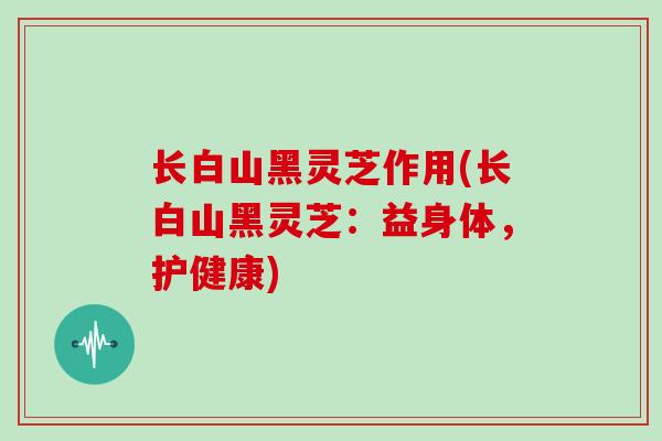 长白山黑灵芝作用(长白山黑灵芝：益身体，护健康)