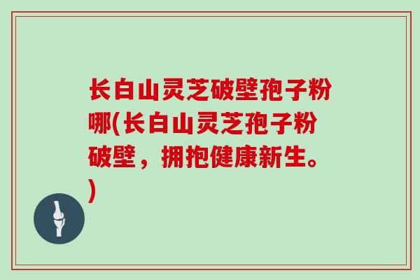 长白山灵芝破壁孢子粉哪(长白山灵芝孢子粉破壁,拥抱健康新生。)