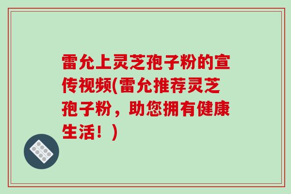 雷允上灵芝孢子粉的宣传视频(雷允推荐灵芝孢子粉,助您拥有健康生活!)