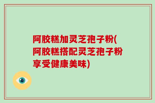 阿胶糕加灵芝孢子粉(阿胶糕搭配灵芝孢子粉享受健康美味)