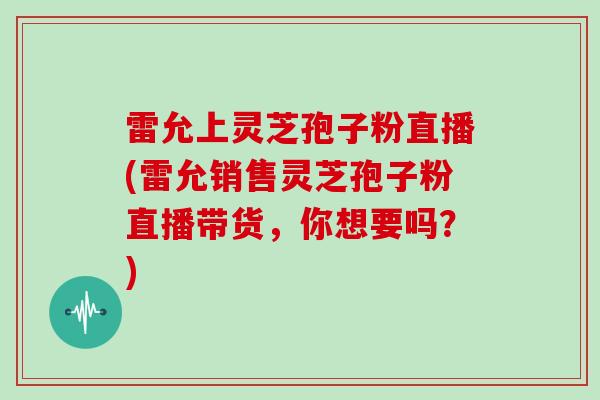 雷允上灵芝孢子粉直播(雷允销售灵芝孢子粉直播带货,你想要吗?)