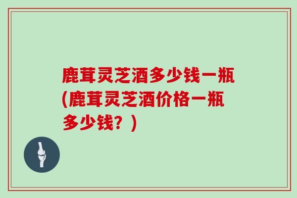 鹿茸灵芝酒多少钱一瓶(鹿茸灵芝酒价格一瓶多少钱?)