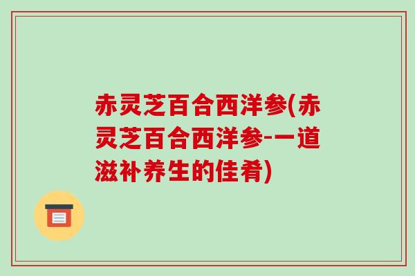 赤灵芝百合西洋参(赤灵芝百合西洋参-一道滋补养生的佳肴)