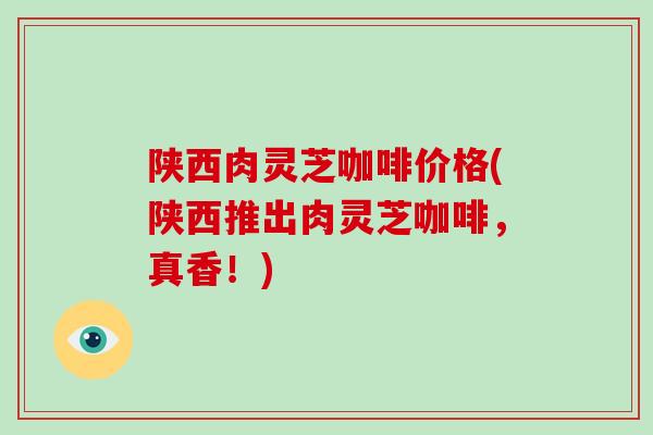 陕西肉灵芝咖啡价格(陕西推出肉灵芝咖啡，真香！)