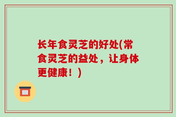 长年食灵芝的好处(常食灵芝的益处,让身体更健康!)