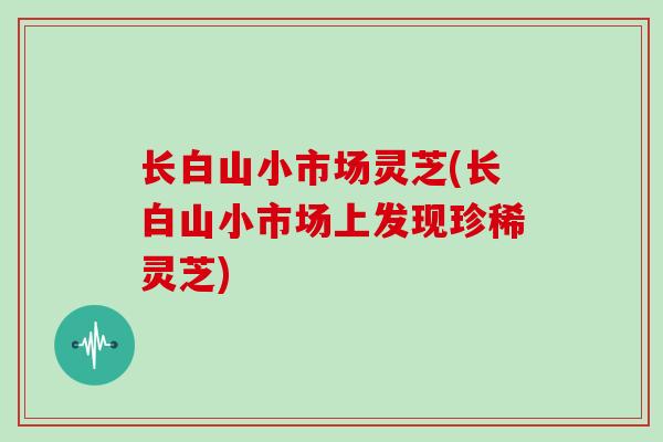 长白山小市场灵芝(长白山小市场上发现珍稀灵芝)