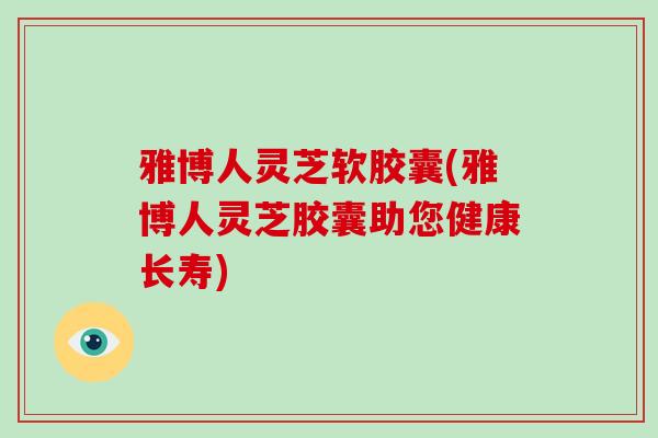 雅博人灵芝软胶囊(雅博人灵芝胶囊助您健康长寿)