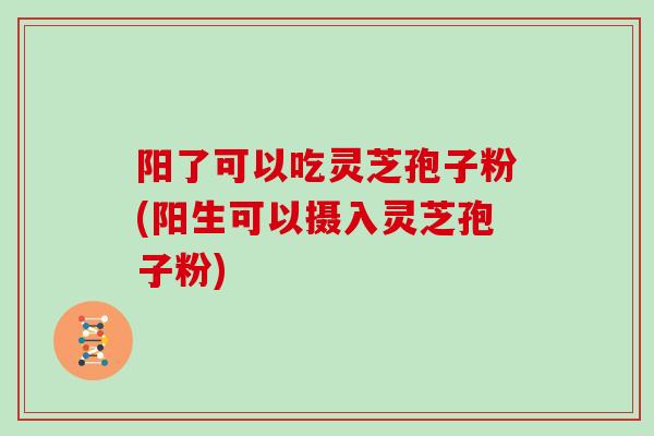 阳了可以吃灵芝孢子粉(阳生可以摄入灵芝孢子粉)