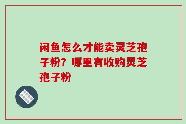 闲鱼怎么才能卖灵芝孢子粉？哪里有收购灵芝孢子粉