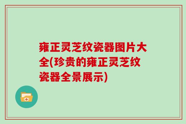 雍正灵芝纹瓷器图片大全(珍贵的雍正灵芝纹瓷器全景展示)